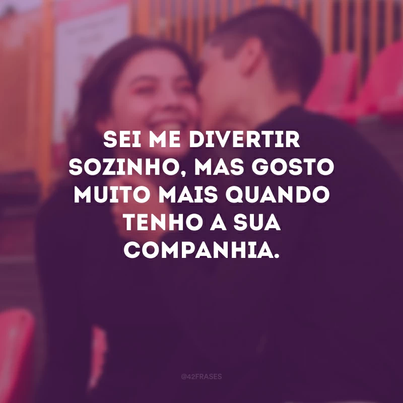 Sei me divertir sozinho, mas gosto muito mais quando tenho a sua companhia.