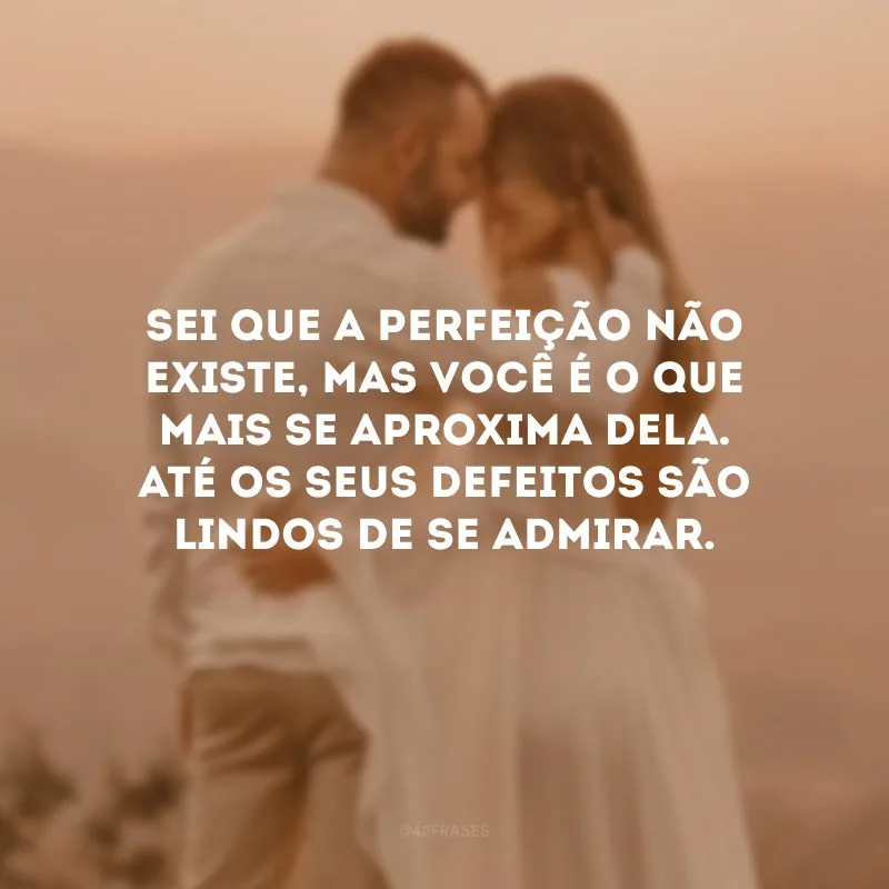 Sei que a perfeição não existe, mas você é o que mais se aproxima dela. Até os seus defeitos são lindos de se admirar.