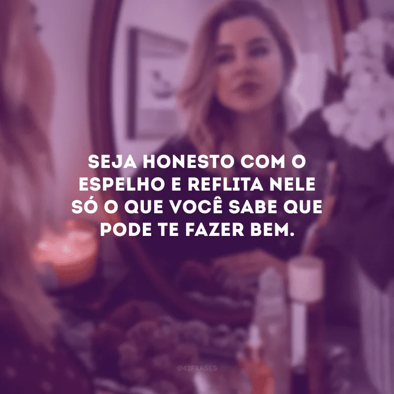 Seja honesto com o espelho e reflita nele só o que você sabe que pode te fazer bem.