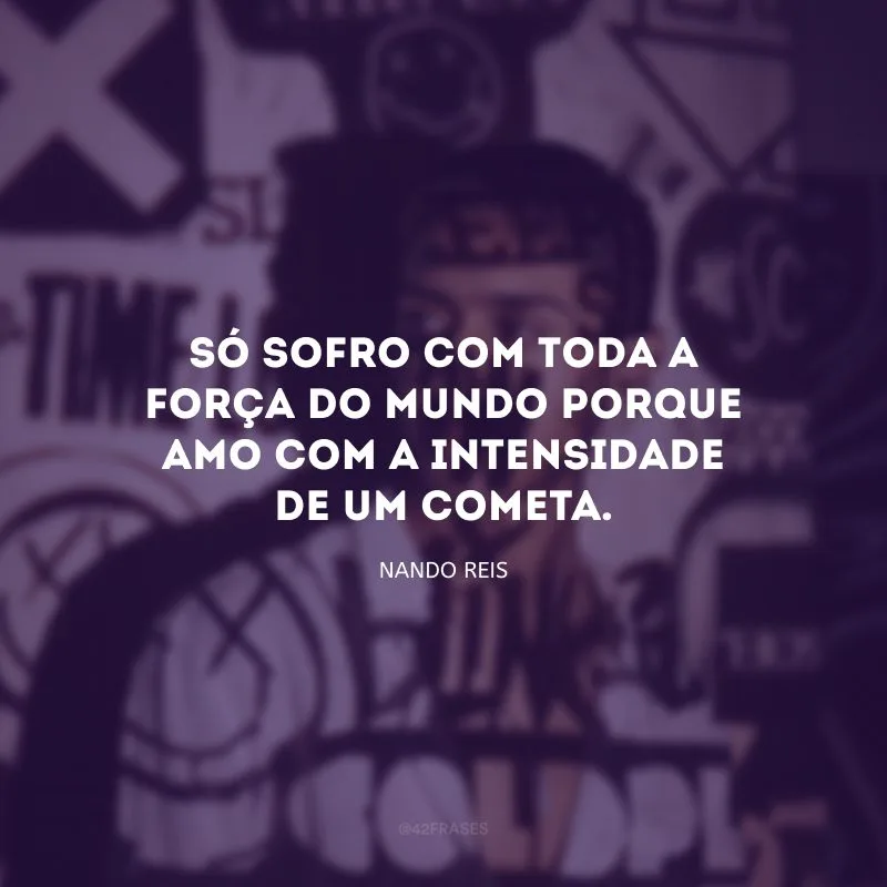 Só sofro com toda a força do mundo porque amo com a intensidade de um cometa.