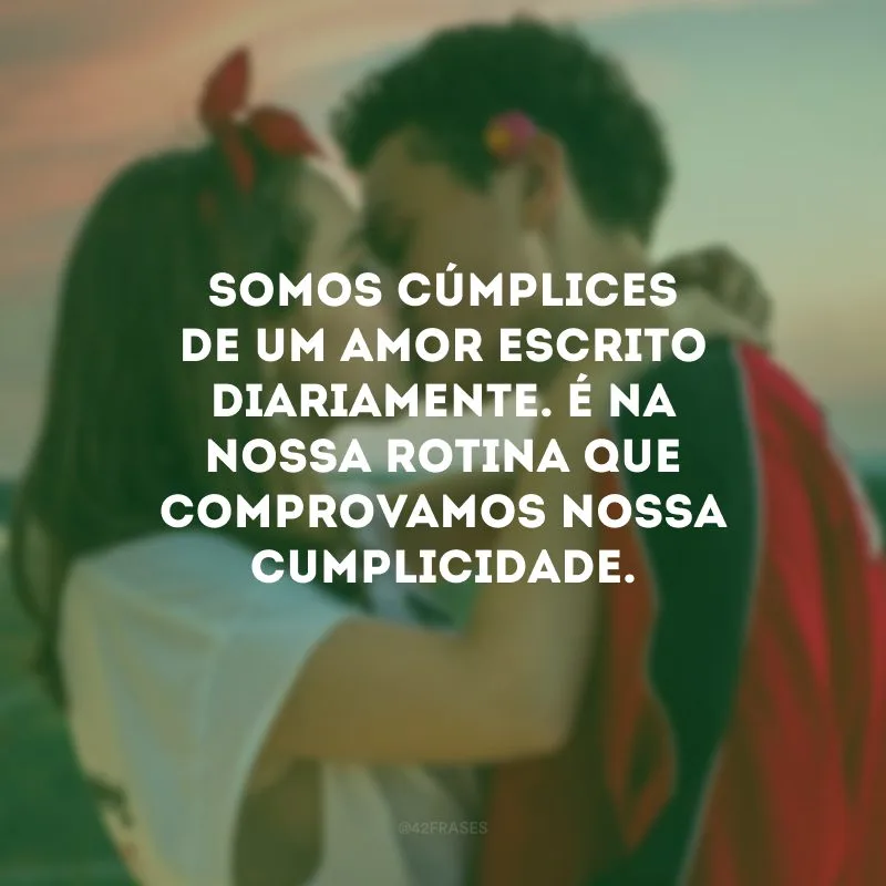 Somos cúmplices de um amor escrito diariamente. É na nossa rotina que comprovamos nossa cumplicidade.
