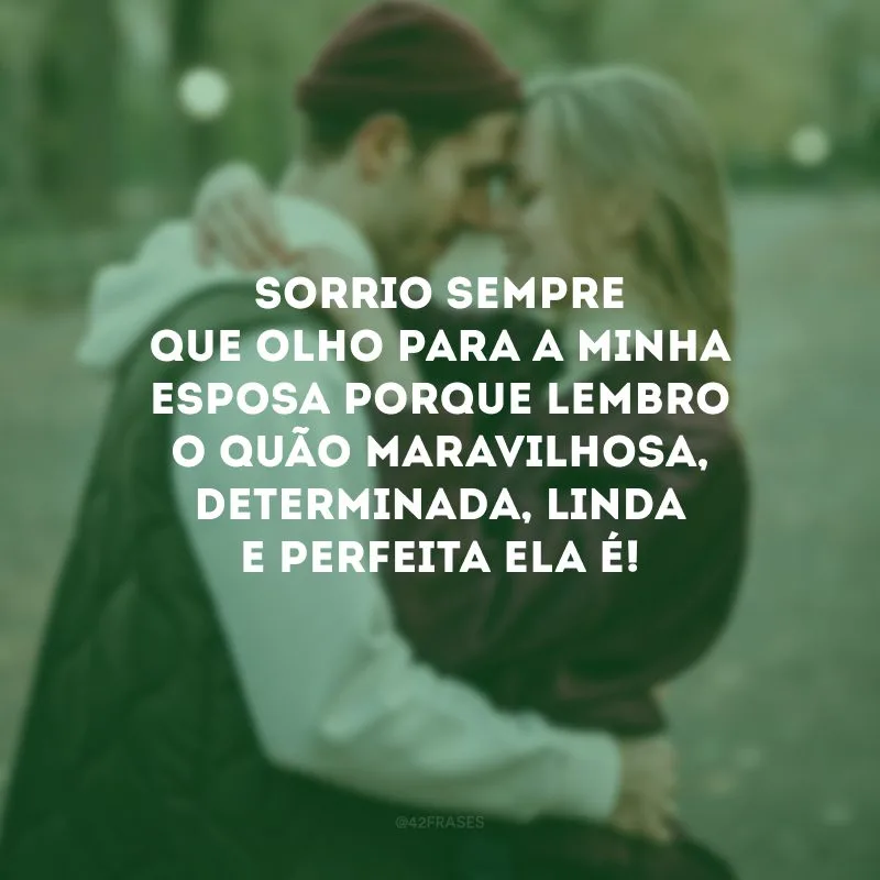 Sorrio sempre que olho para a minha esposa porque lembro o quão maravilhosa, determinada, linda e perfeita ela é!