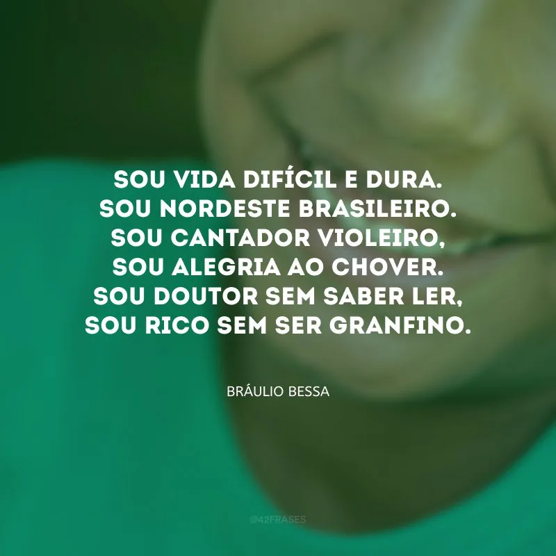 Sou vida difícil e dura. Sou nordeste brasileiro. Sou cantador violeiro, sou alegria ao chover. Sou doutor sem saber ler, sou rico sem ser granfino. 
