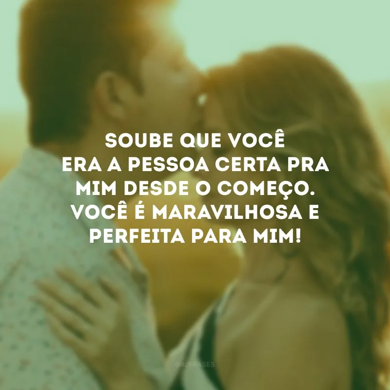 Soube que você era a pessoa certa pra mim desde o começo. Você é maravilhosa e perfeita para mim!