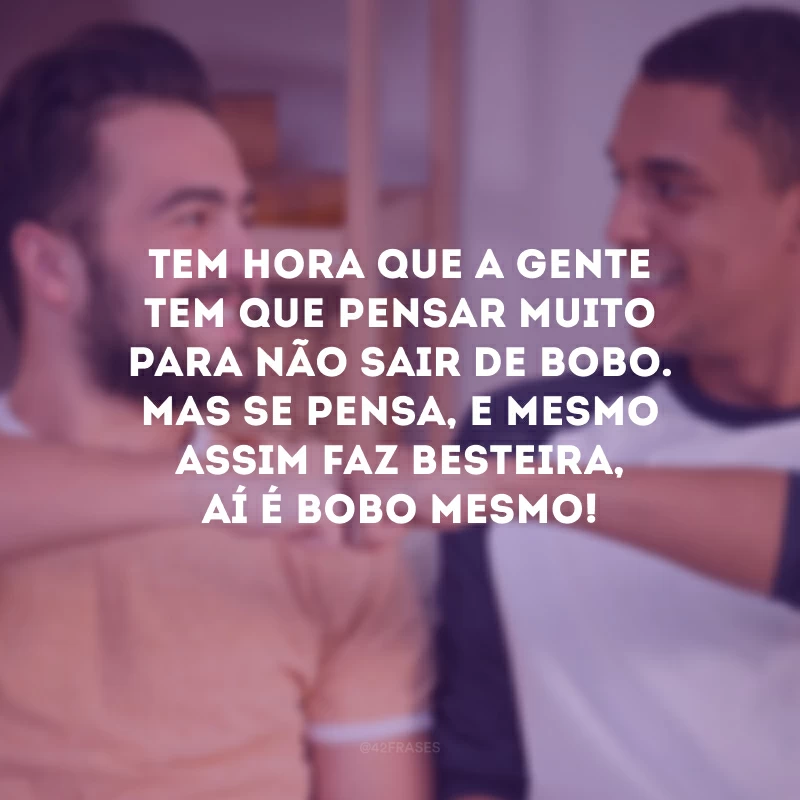 Tem hora que a gente tem que pensar muito para não sair de bobo. Mas se pensa, e mesmo assim faz besteira, aí é bobo mesmo!