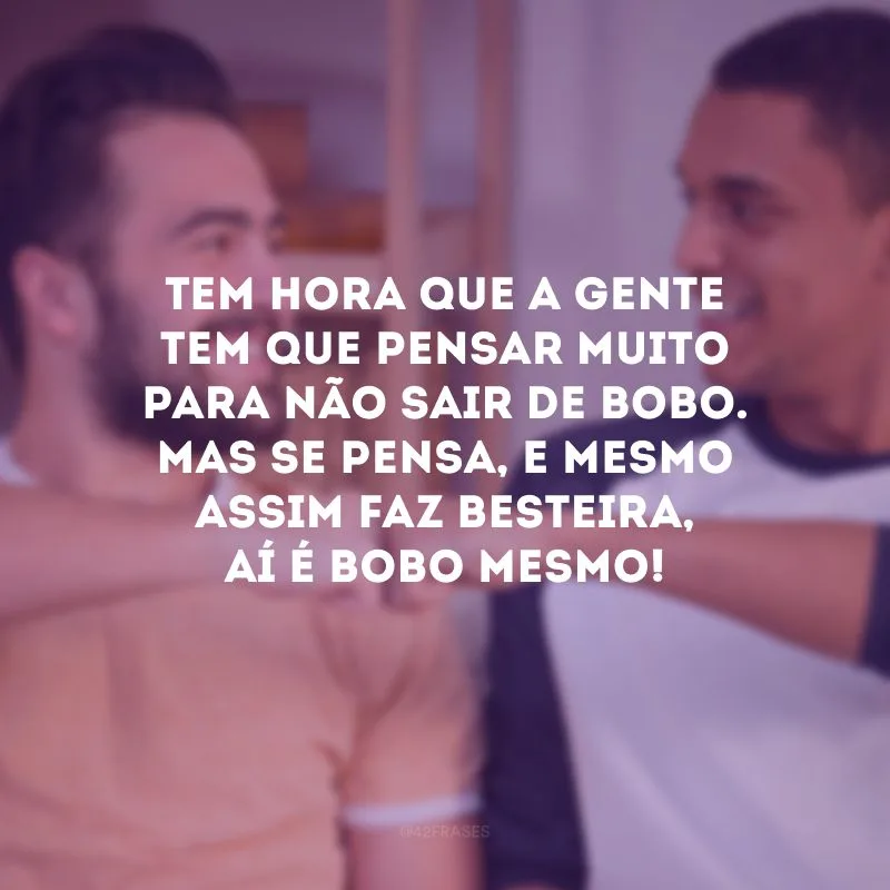 Tem hora que a gente tem que pensar muito para não sair de bobo. Mas se pensa, e mesmo assim faz besteira, aí é bobo mesmo!