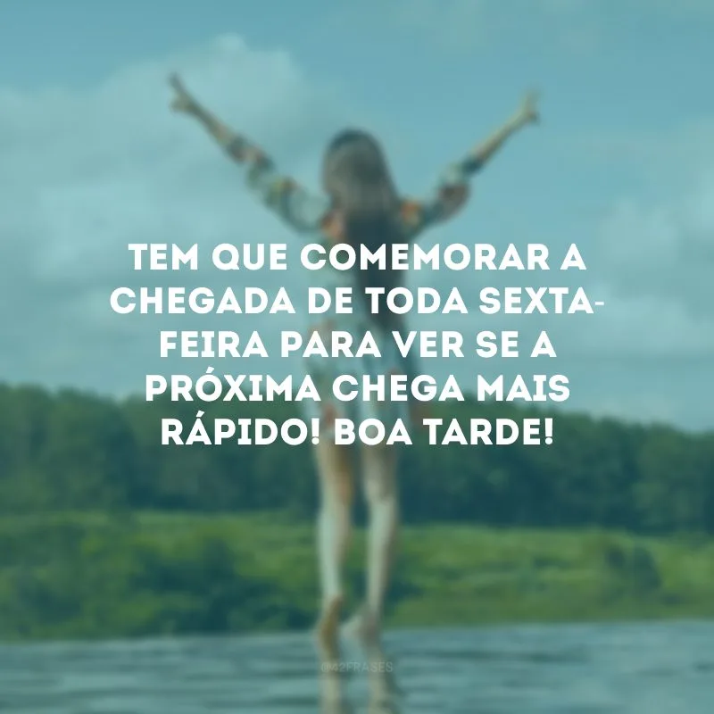 Tem que comemorar a chegada de toda sexta-feira para ver se a próxima chega mais rápido! Boa tarde!