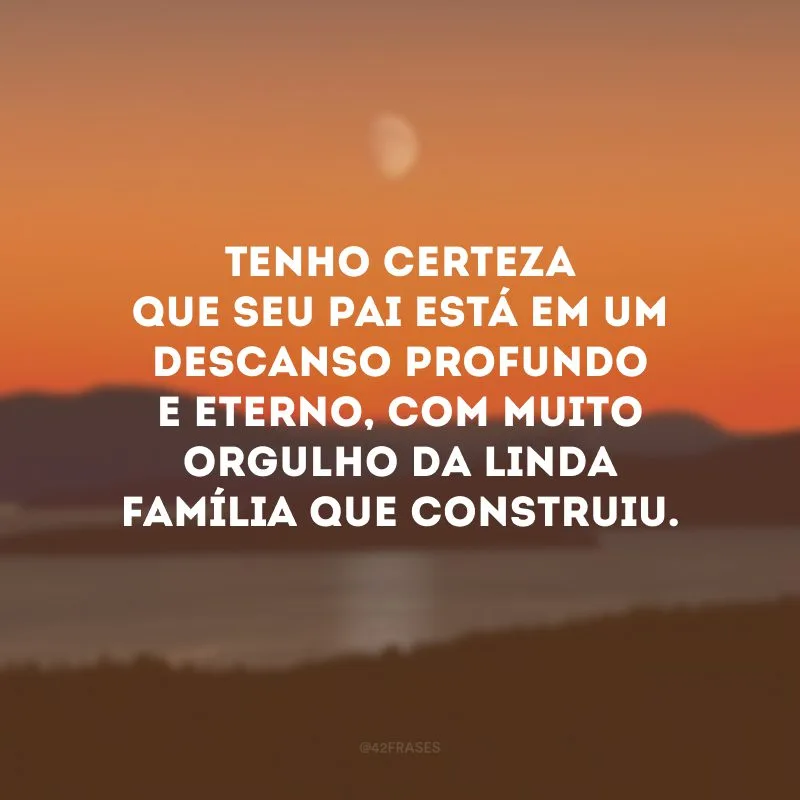 Tenho certeza que seu pai está em um descanso profundo e eterno, com muito orgulho da linda família que construiu.