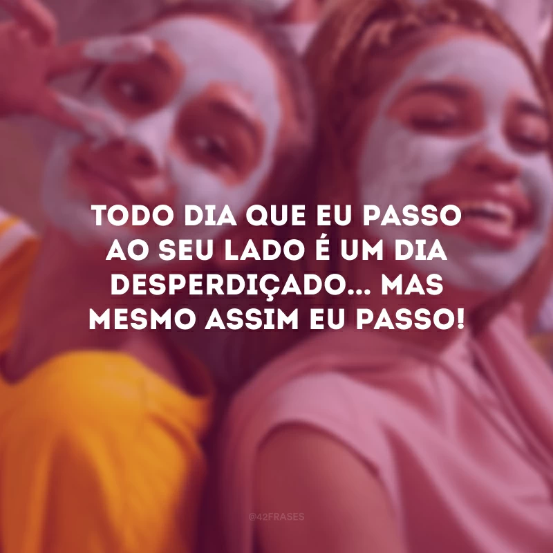 Todo dia que eu passo ao seu lado é um dia desperdiçado... Mas mesmo assim eu passo!
