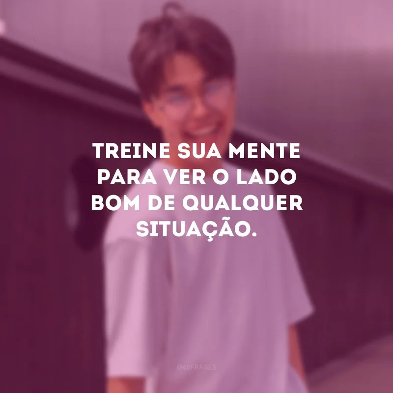 Treine sua mente para ver o lado bom de qualquer situação.