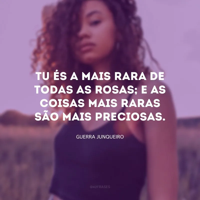 Tu és a mais rara de todas as rosas; e as coisas mais raras são mais preciosas. 