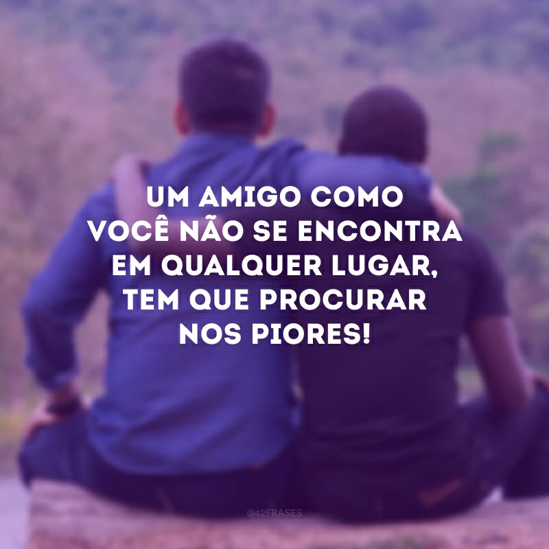 Um amigo como você não se encontra em qualquer lugar, tem que procurar nos piores!