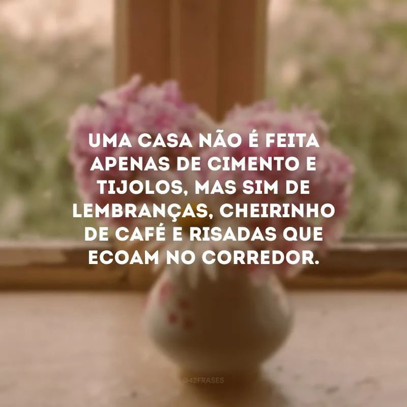 Uma casa não é feita apenas de cimento e tijolos, mas sim de lembranças, cheirinho de café e risadas que ecoam no corredor. 