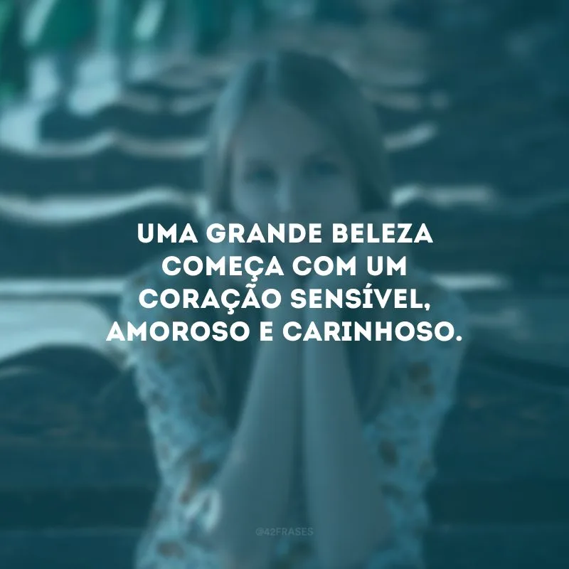 Uma grande beleza começa com um coração sensível, amoroso e carinhoso.