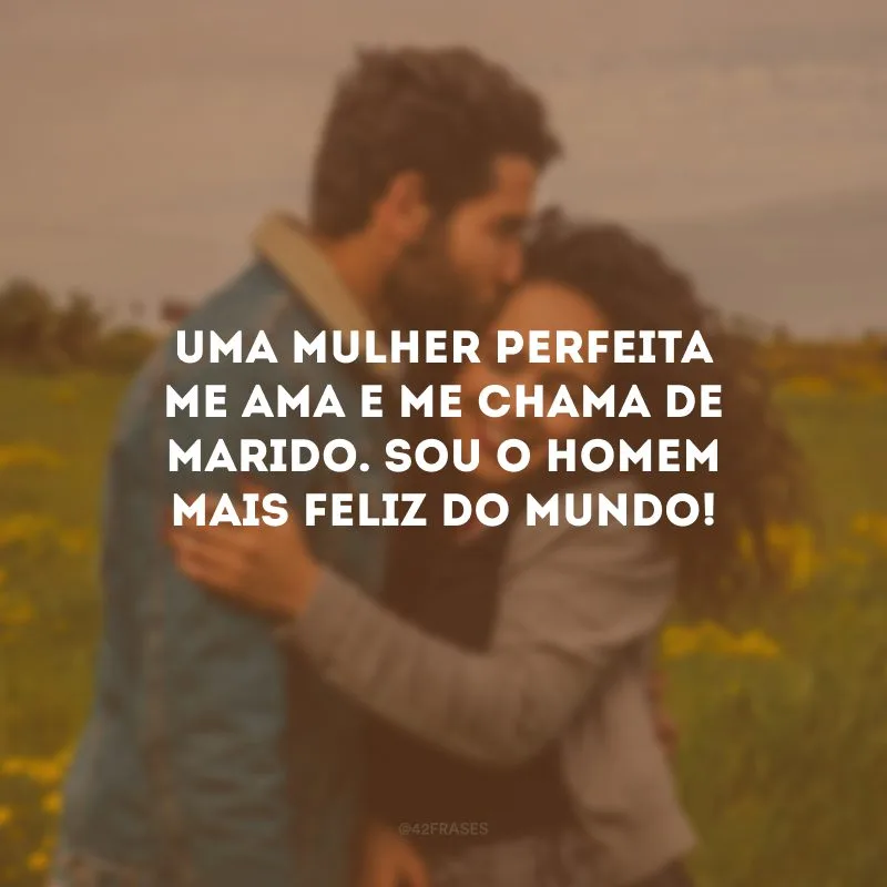 Uma mulher perfeita me ama e me chama de marido. Sou o homem mais feliz do mundo!