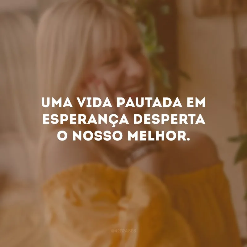Uma vida pautada em esperança desperta o nosso melhor. 