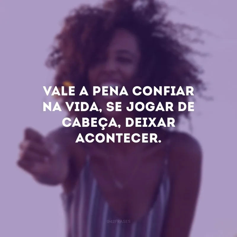 Vale a pena confiar na vida, se jogar de cabeça, deixar acontecer.