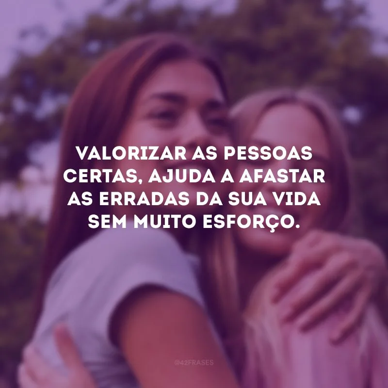 Valorizar as pessoas certas, ajuda a afastar as erradas da sua vida sem muito esforço.