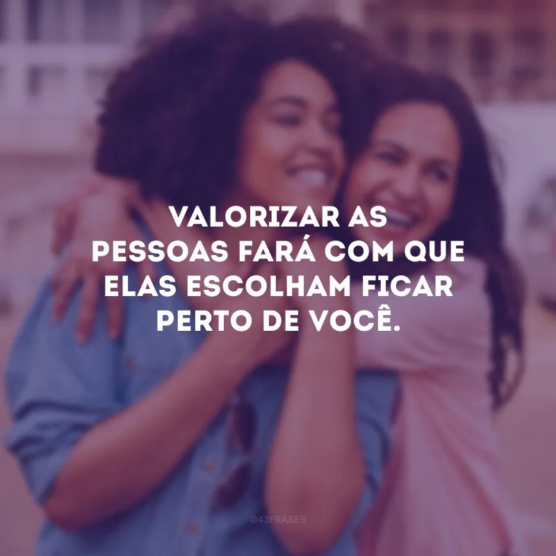 Valorizar as pessoas fará com que elas escolham ficar perto de você.