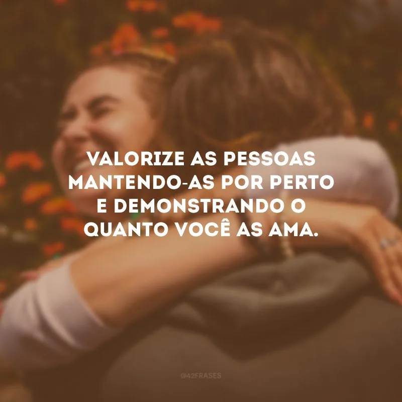 Valorize as pessoas mantendo-as por perto e demonstrando o quanto você as ama.