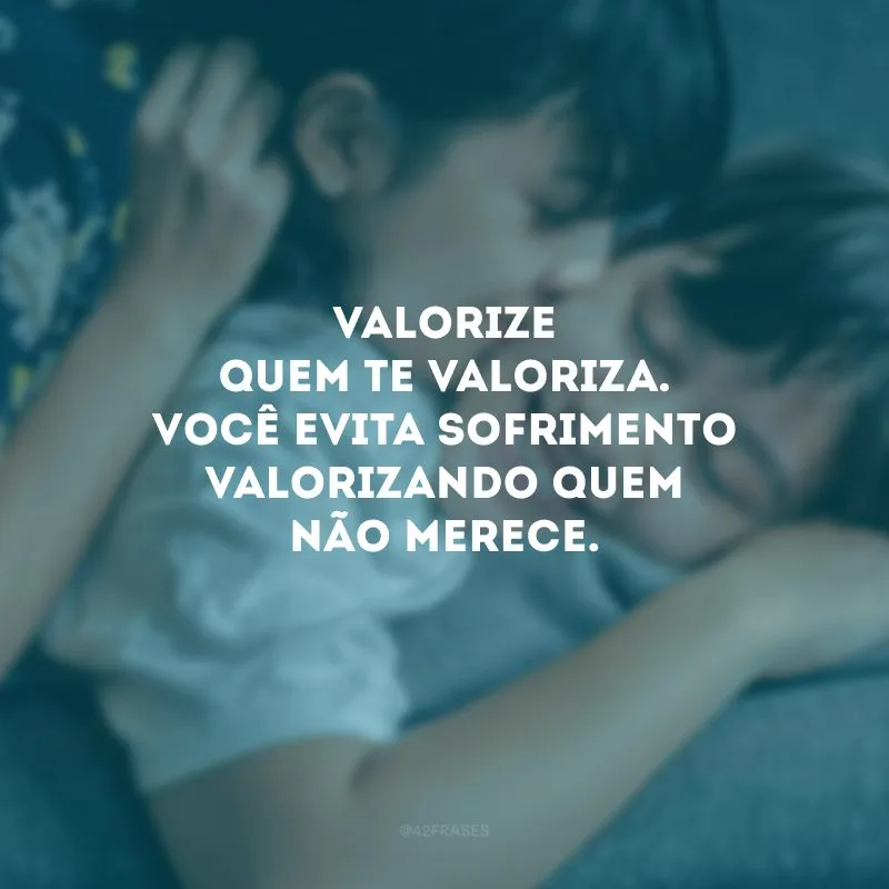 Valorize quem te valoriza. Você evita sofrimento valorizando quem não merece.