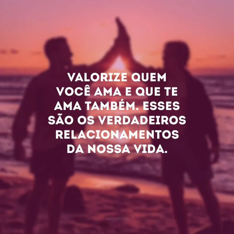 Valorize quem você ama e que te ama também. Esses são os verdadeiros relacionamentos da nossa vida.