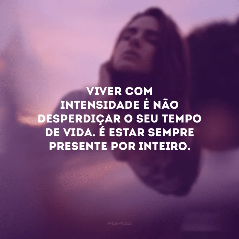 Viver com intensidade é não desperdiçar o seu tempo de vida. É estar sempre presente por inteiro.