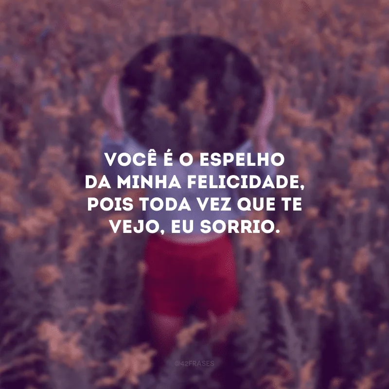 Você é o espelho da minha felicidade, pois toda vez que te vejo, eu sorrio.