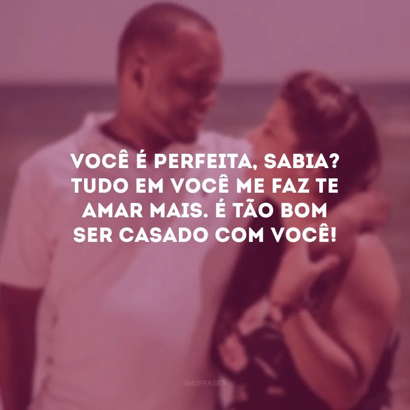 Você é perfeita, sabia? Tudo em você me faz te amar mais. É tão bom ser casado com você!