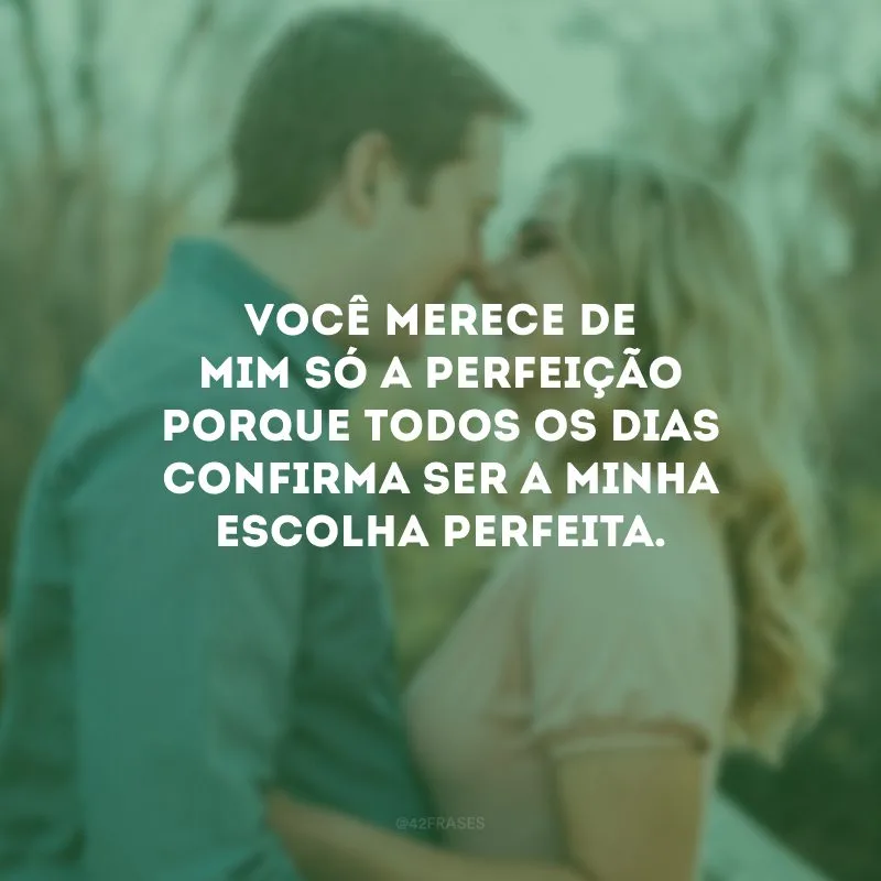 Você merece de mim só a perfeição porque todos os dias confirma ser a minha escolha perfeita.