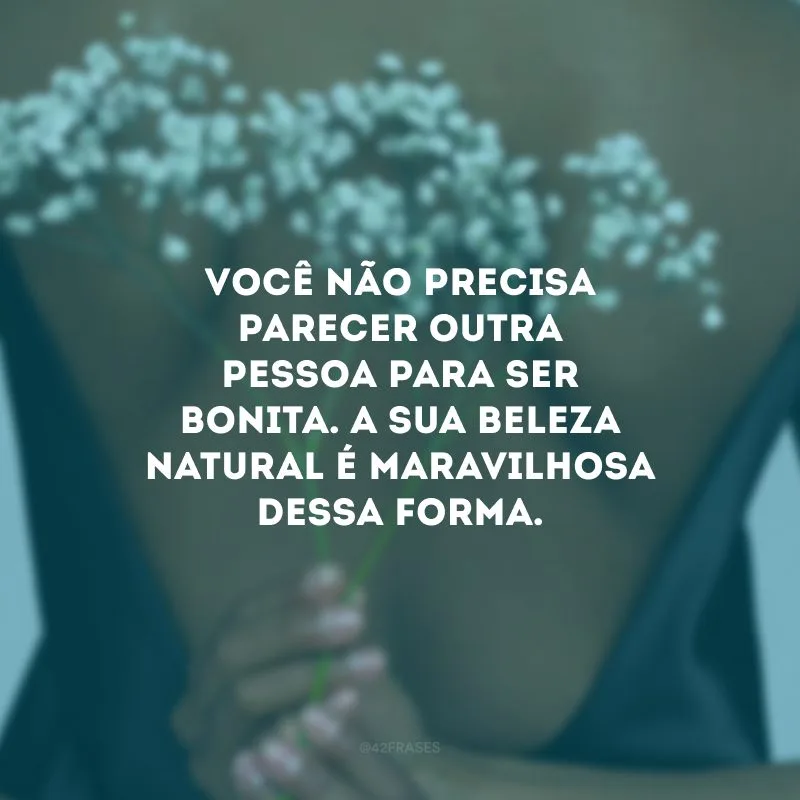 Você não precisa parecer outra pessoa para ser bonita. A sua beleza natural é maravilhosa dessa forma.