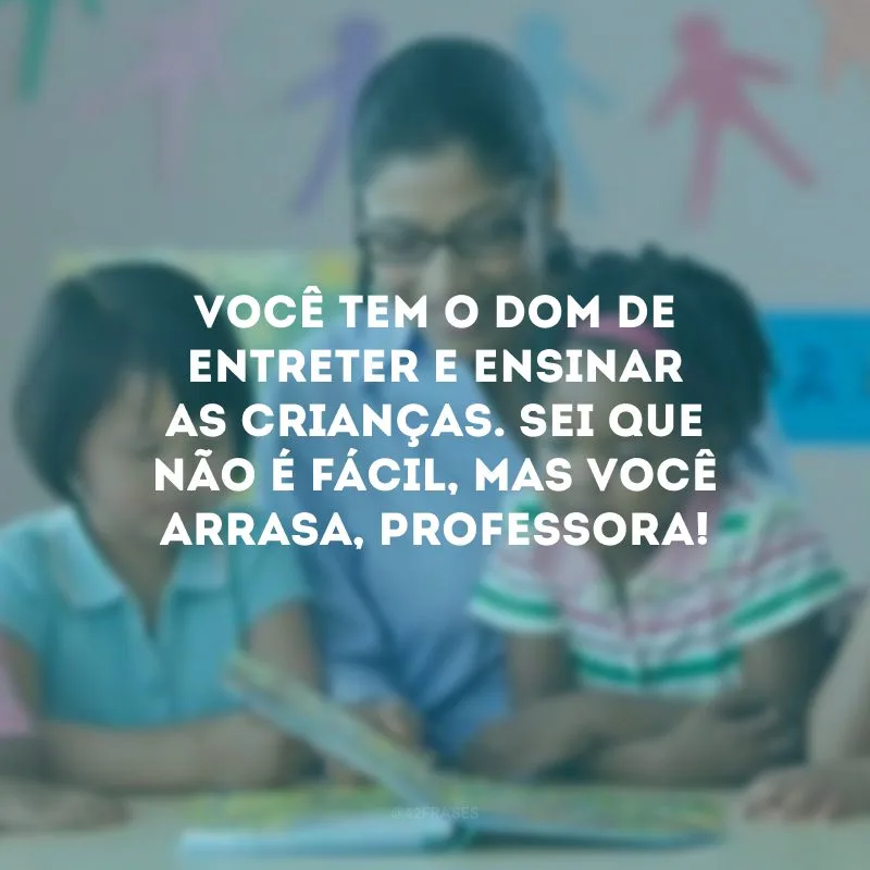 Você tem o dom de entreter e ensinar as crianças. Sei que não é fácil, mas você arrasa, professora!