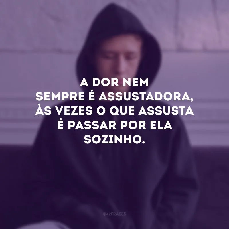 A dor nem sempre é assustadora, às vezes o que assusta é passar por ela sozinho.