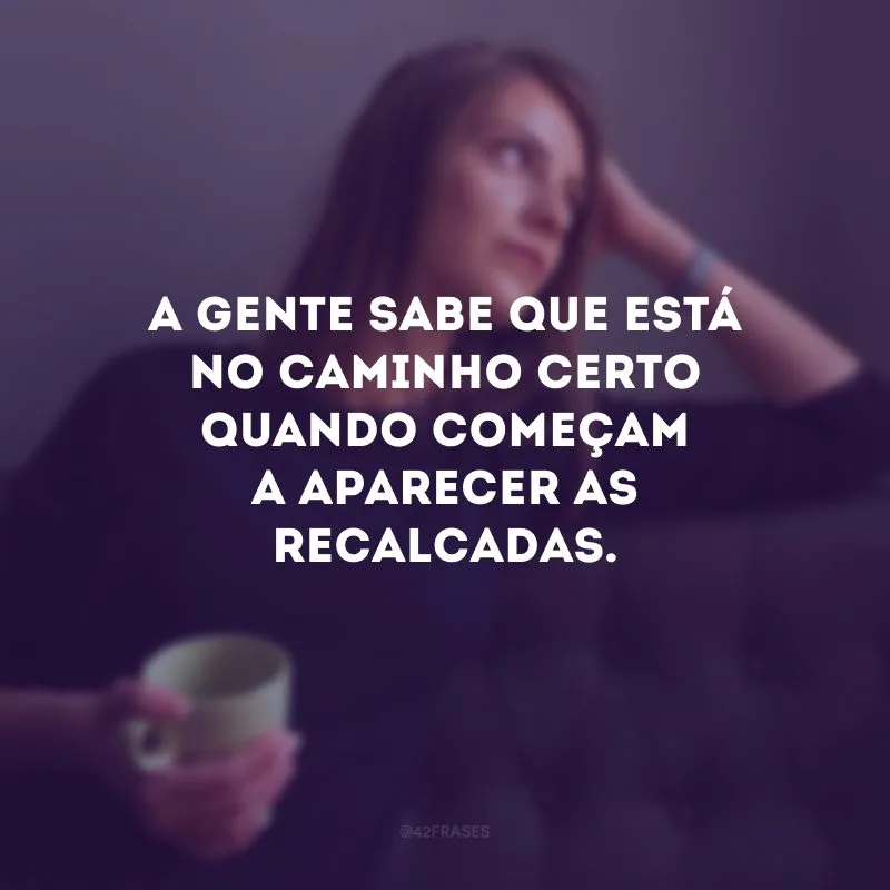A gente sabe que está no caminho certo quando começam a aparecer as recalcadas.