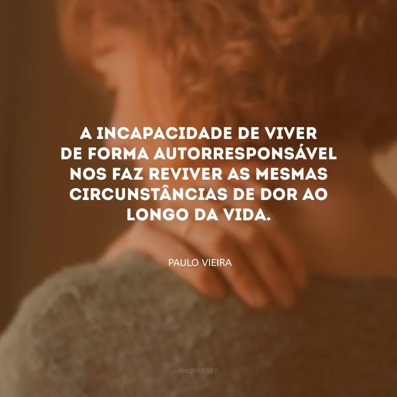 A incapacidade de viver de forma autorresponsável nos faz reviver as mesmas circunstâncias de dor ao longo da vida.