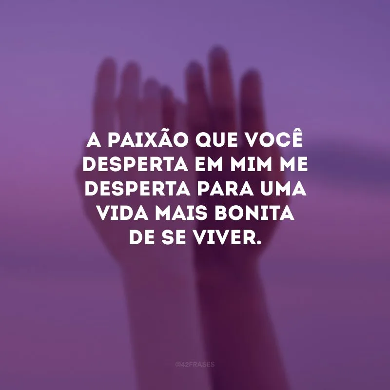 A paixão que você desperta em mim me desperta para uma vida mais bonita de se viver.