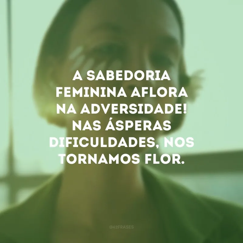 A sabedoria feminina aflora na adversidade! Nas ásperas dificuldades, nos tornamos flor.