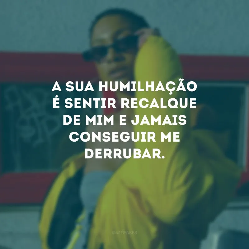 A sua humilhação é sentir recalque de mim e jamais conseguir me derrubar.