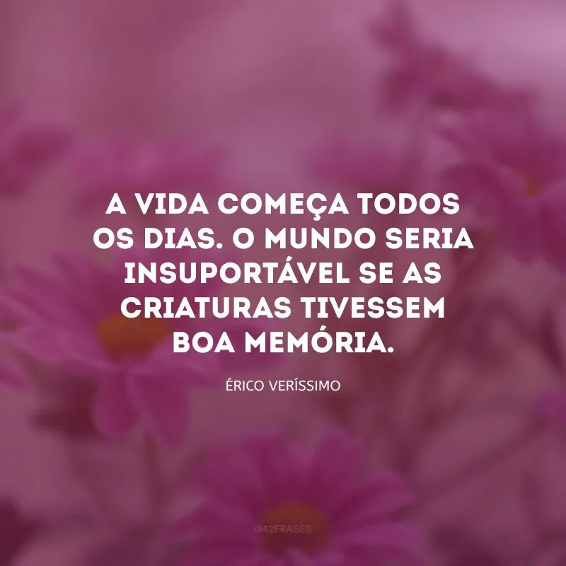A vida começa todos os dias. O mundo seria insuportável se as criaturas tivessem boa memória.