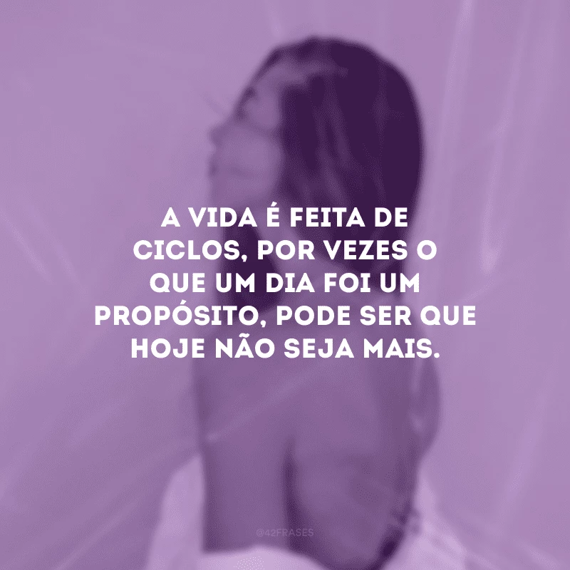 A vida é feita de ciclos, por vezes o que um dia foi um propósito, pode ser que hoje não seja mais.