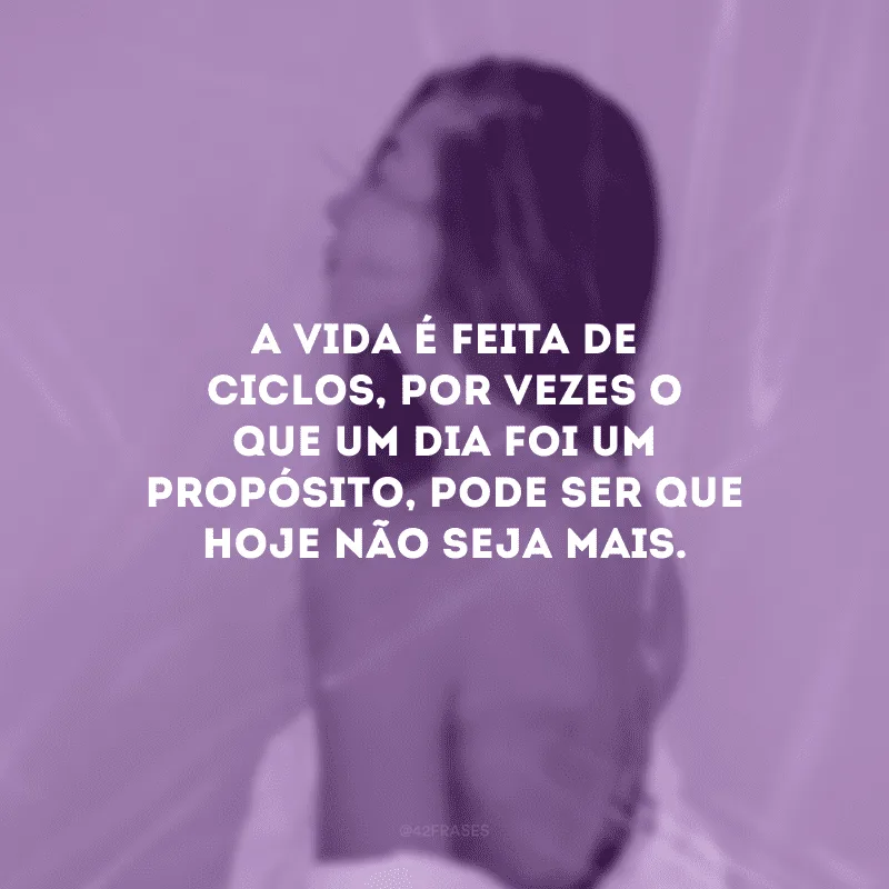 A vida é feita de ciclos, por vezes o que um dia foi um propósito, pode ser que hoje não seja mais.