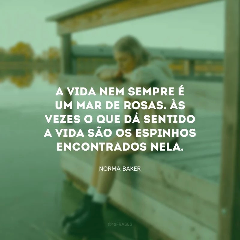 A vida nem sempre é um mar de rosas. Às vezes o que dá sentido a vida são os espinhos encontrados nela.