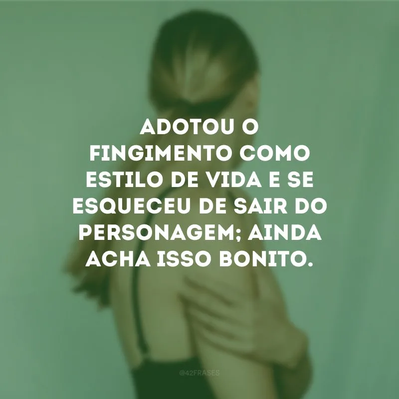 Adotou o fingimento como estilo de vida e se esqueceu de sair do personagem; ainda acha isso bonito.
