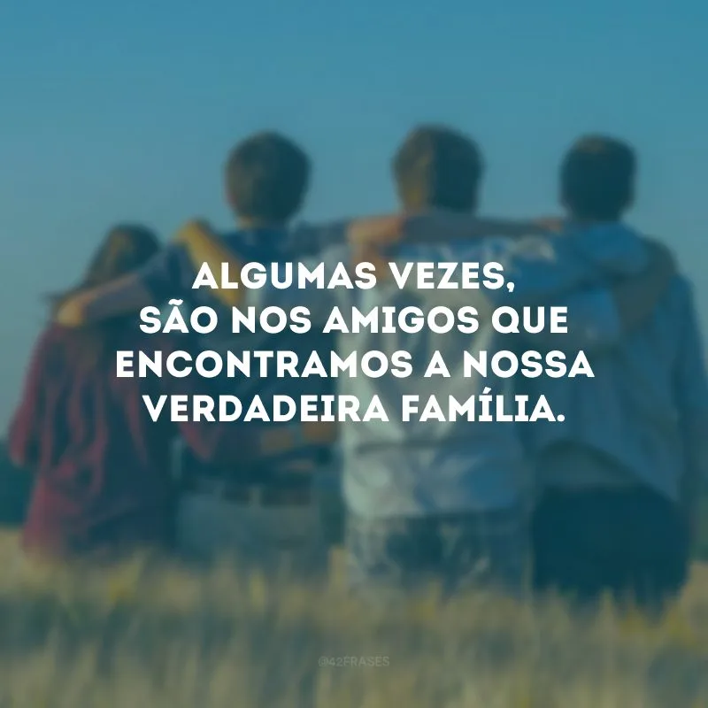 Algumas vezes, são nos amigos que encontramos a nossa verdadeira família.
