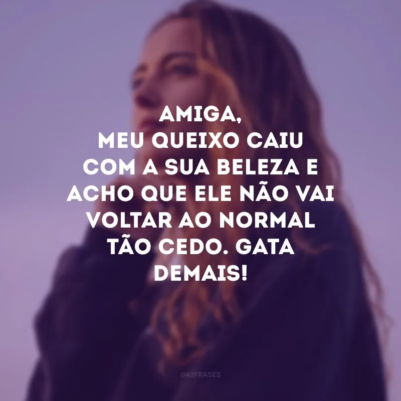 Amiga, meu queixo caiu com a sua beleza e acho que ele não vai voltar ao normal tão cedo. Gata demais!