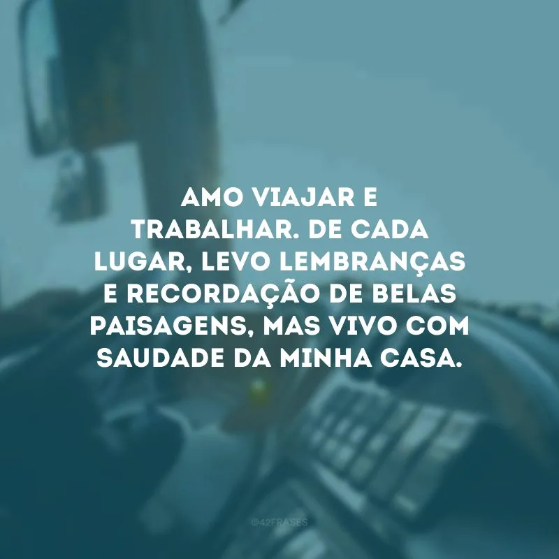 Amo viajar e trabalhar. De cada lugar, levo lembranças e recordação de belas paisagens, mas vivo com saudade da minha casa.