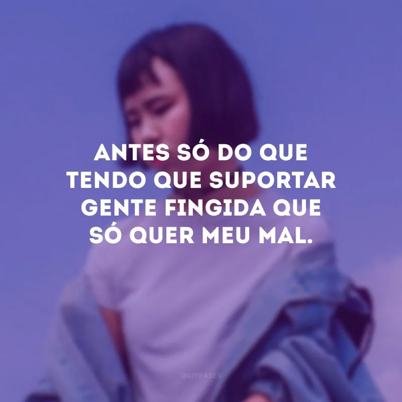 Antes só do que tendo que suportar gente fingida que só quer meu mal.