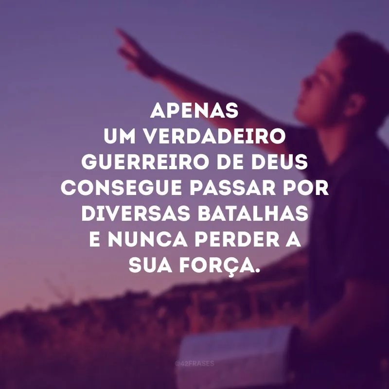 Apenas um verdadeiro guerreio de Deus consegue passar por diversas batalhas e nunca perder a sua força. 