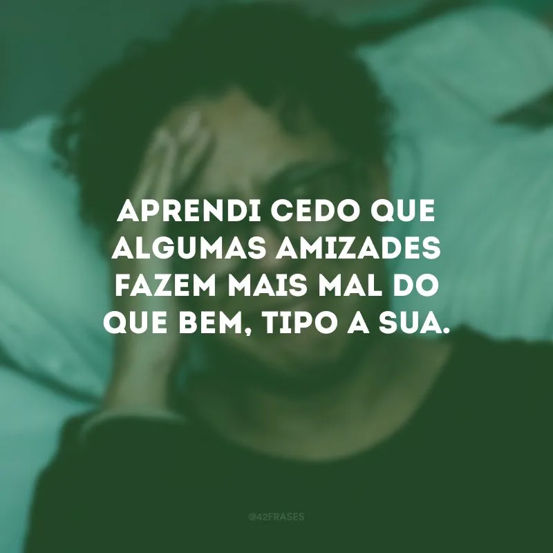 Aprendi cedo que algumas amizades fazem mais mal do que bem, tipo a sua.