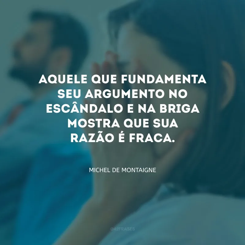 Aquele que fundamenta seu argumento no escândalo e na briga mostra que sua razão é fraca.